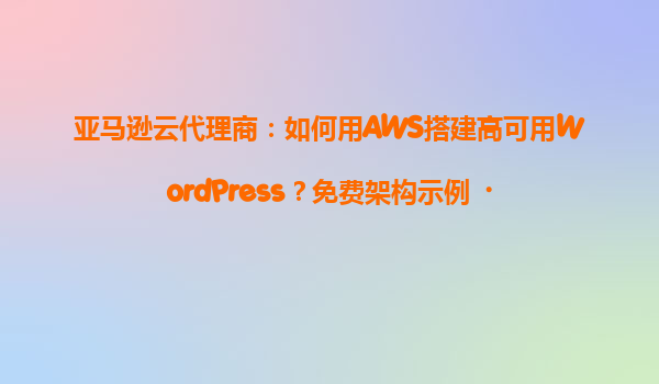 亚马逊云代理商：如何用AWS搭建高可用WordPress？免费架构示例‌