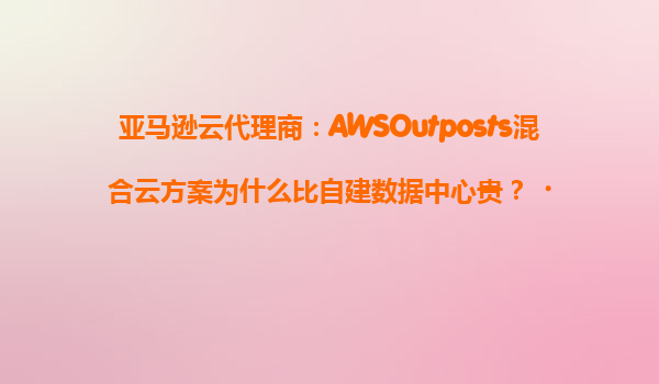 亚马逊云代理商：AWSOutposts混合云方案为什么比自建数据中心贵？‌