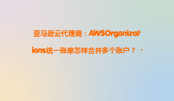 亚马逊云代理商：AWSOrganizations统一账单怎样合并多个账户？‌