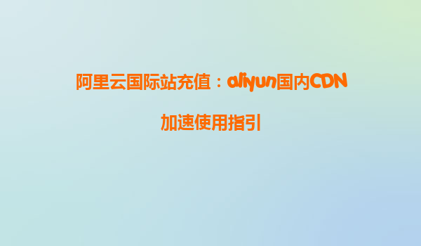 阿里云国际站充值：aliyun国内CDN加速使用指引