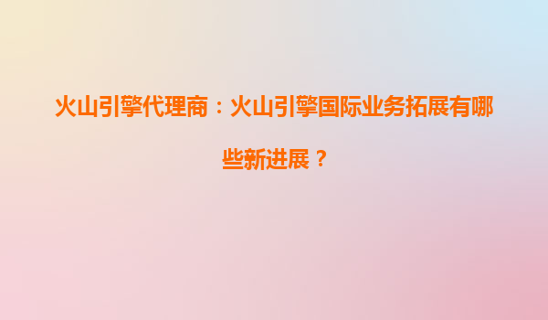 火山引擎代理商：火山引擎国际业务拓展有哪些新进展？