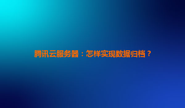 腾讯云服务器：怎样实现数据归档？