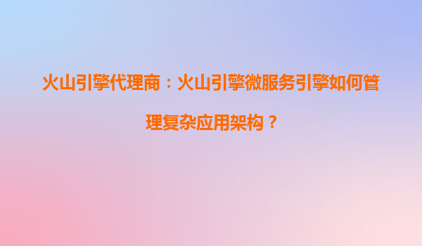 火山引擎代理商：火山引擎微服务引擎如何管理复杂应用架构？
