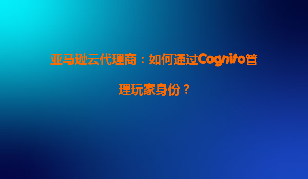 亚马逊云代理商：如何通过Cognito管理玩家身份？