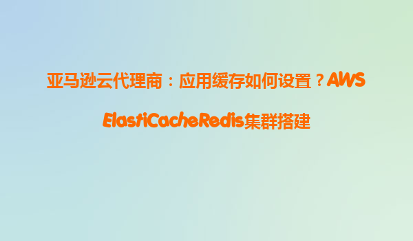 亚马逊云代理商：应用缓存如何设置？AWSElastiCacheRedis集群搭建