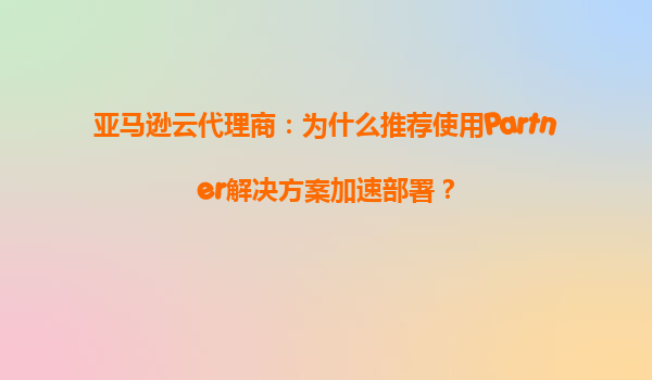 亚马逊云代理商：为什么推荐使用Partner解决方案加速部署？