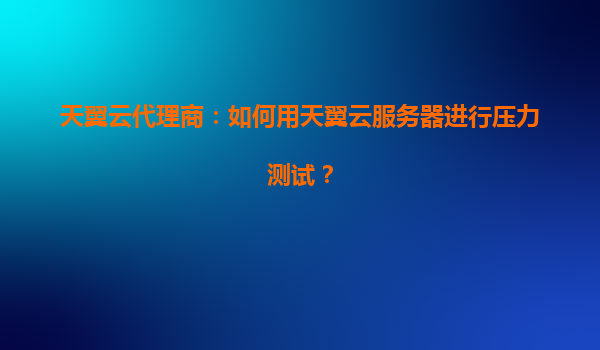 天翼云代理商：如何用天翼云服务器进行压力测试？