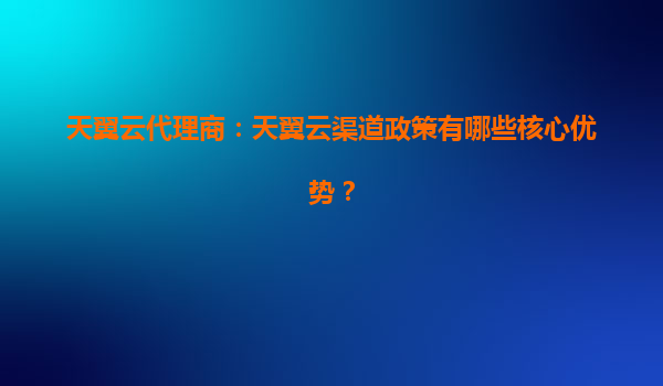 天翼云代理商：天翼云渠道政策有哪些核心优势？