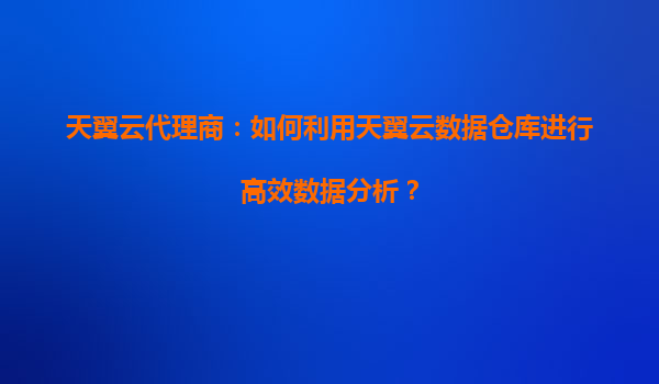 天翼云代理商：如何利用天翼云数据仓库进行高效数据分析？