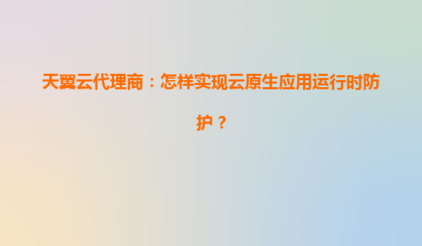 天翼云代理商：怎样实现云原生应用运行时防护？