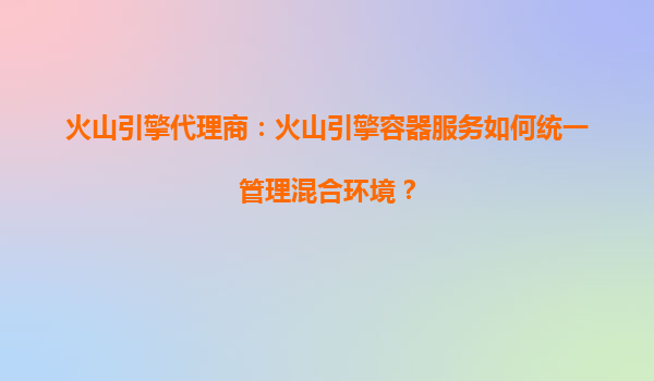 火山引擎代理商：火山引擎容器服务如何统一管理混合环境？