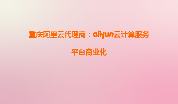 重庆阿里云代理商：aliyun云计算服务平台商业化