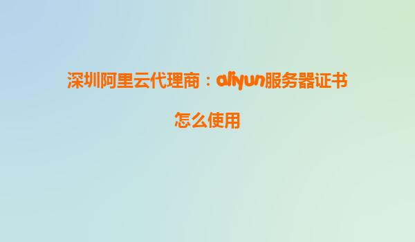 深圳阿里云代理商：aliyun服务器证书怎么使用