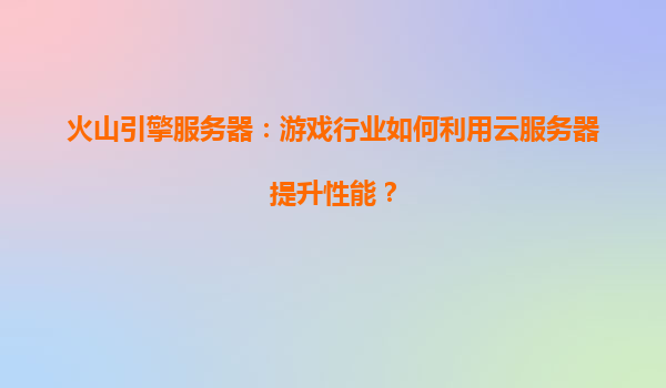 火山引擎服务器：游戏行业如何利用云服务器提升性能？