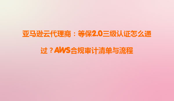 亚马逊云代理商：等保2.0三级认证怎么通过？AWS合规审计清单与流程