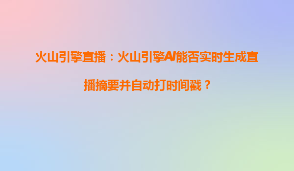 火山引擎直播：火山引擎AI能否实时生成直播摘要并自动打时间戳？