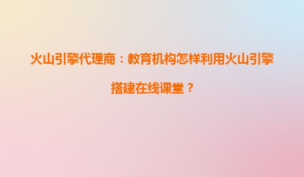 火山引擎代理商：教育机构怎样利用火山引擎搭建在线课堂？