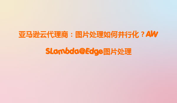 亚马逊云代理商：图片处理如何并行化？AWSLambda@Edge图片处理