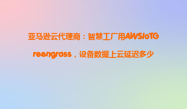 亚马逊云代理商：智慧工厂用AWSIoTGreengrass，设备数据上云延迟多少？