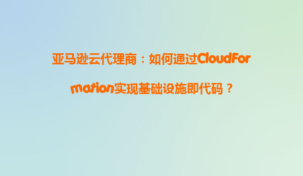 亚马逊云代理商：如何通过CloudFormation实现基础设施即代码？
