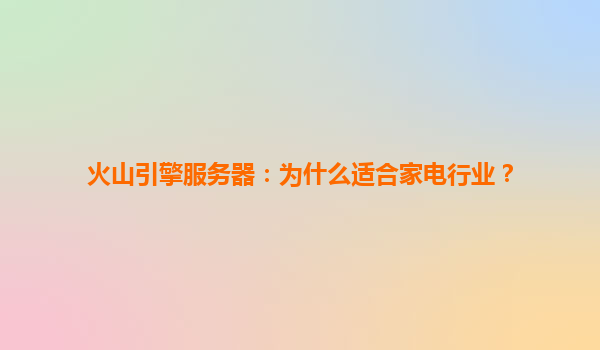 火山引擎服务器：为什么适合家电行业？