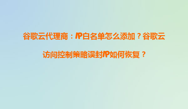 谷歌云代理商：IP白名单怎么添加？谷歌云访问控制策略误封IP如何恢复？