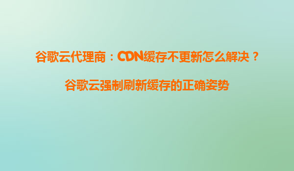 谷歌云代理商：CDN缓存不更新怎么解决？谷歌云强制刷新缓存的正确姿势