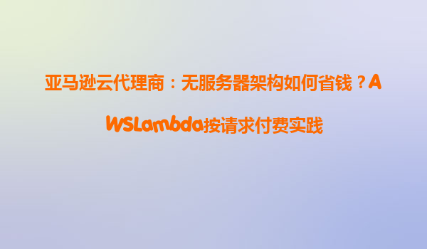 亚马逊云代理商：无服务器架构如何省钱？AWSLambda按请求付费实践
