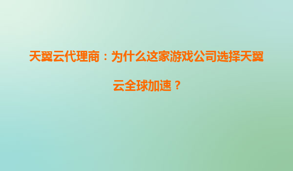 天翼云代理商：为什么这家游戏公司选择天翼云全球加速？