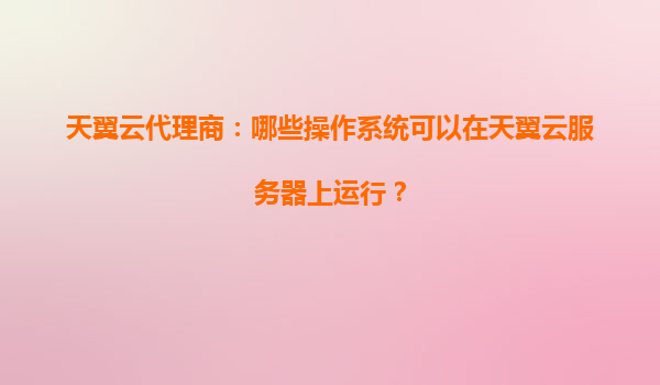 天翼云代理商：哪些操作系统可以在天翼云服务器上运行？