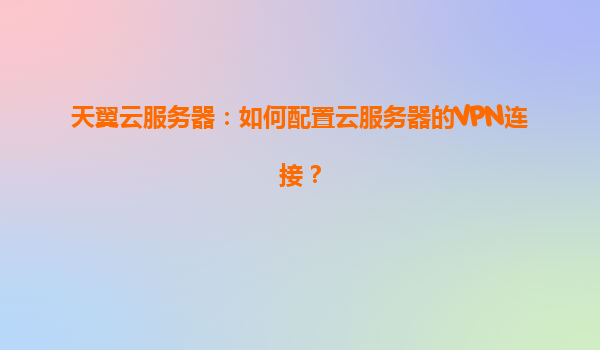 天翼云服务器：如何配置云服务器的VPN连接？