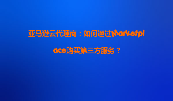 亚马逊云代理商：如何通过Marketplace购买第三方服务？