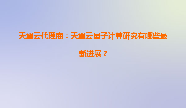 天翼云代理商：天翼云量子计算研究有哪些最新进展？