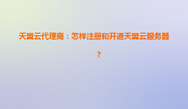 天翼云代理商：怎样注册和开通天翼云服务器？