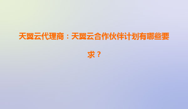 天翼云代理商：天翼云合作伙伴计划有哪些要求？