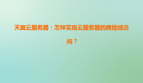 天翼云服务器：怎样实现云服务器的跨地域访问？