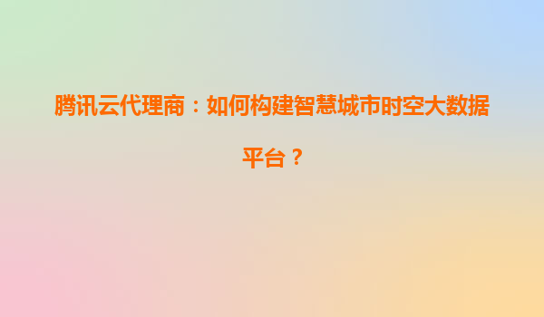 腾讯云代理商：如何构建智慧城市时空大数据平台？