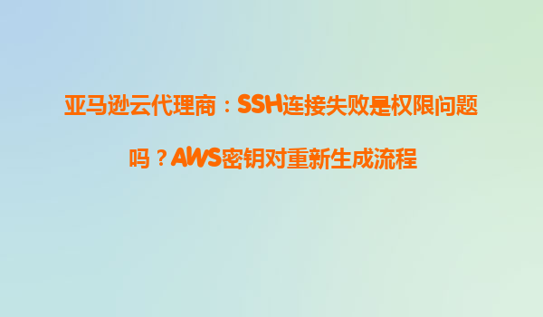 亚马逊云代理商：SSH连接失败是权限问题吗？AWS密钥对重新生成流程