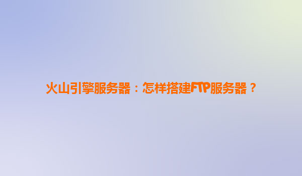 火山引擎服务器：怎样搭建FTP服务器？