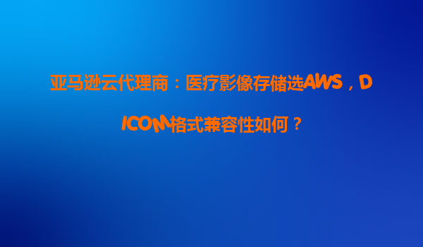 亚马逊云代理商：医疗影像存储选AWS，DICOM格式兼容性如何？