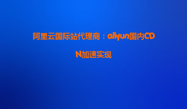 阿里云国际站代理商：aliyun国内CDN加速实现