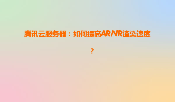 腾讯云服务器：如何提高AR/VR渲染速度？