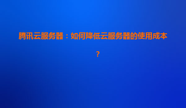 腾讯云服务器：如何降低云服务器的使用成本？