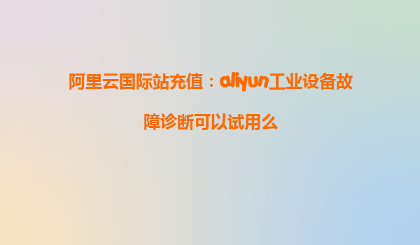 阿里云国际站充值：aliyun工业设备故障诊断可以试用么