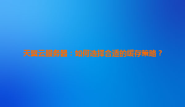 天翼云服务器：如何选择合适的缓存策略？