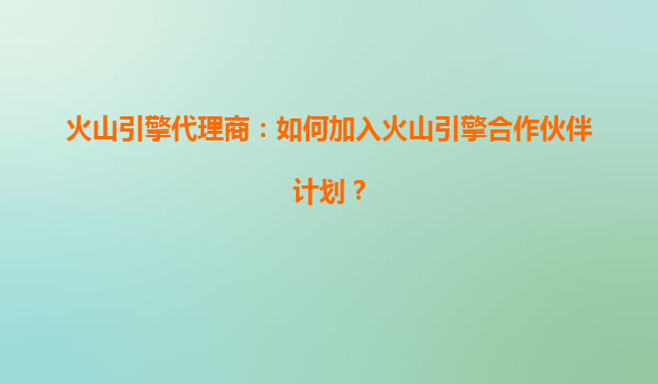 火山引擎代理商：如何加入火山引擎合作伙伴计划？