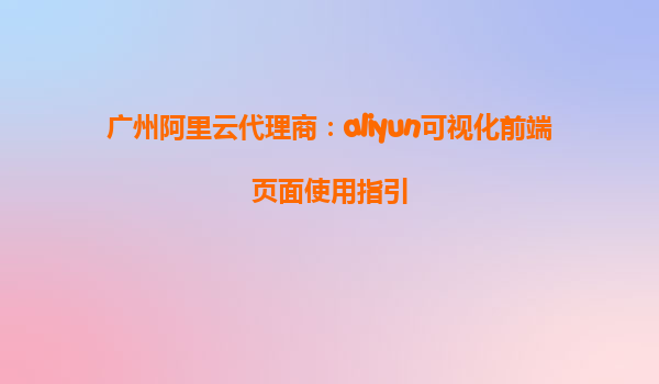 广州阿里云代理商：aliyun可视化前端页面使用指引