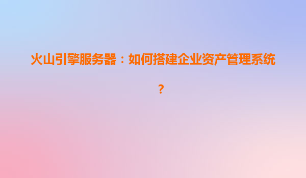 火山引擎服务器：如何搭建企业资产管理系统？