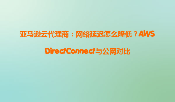亚马逊云代理商：网络延迟怎么降低？AWSDirectConnect与公网对比