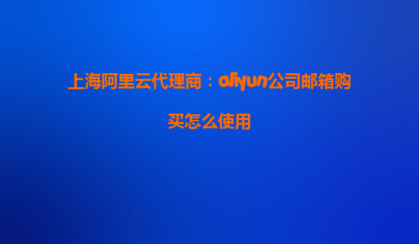 上海阿里云代理商：aliyun公司邮箱购买怎么使用